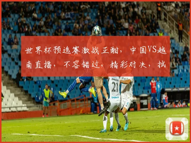 世界杯预选赛激战正酣，中国VS越南直播，不容错过，精彩对决，拭目以待