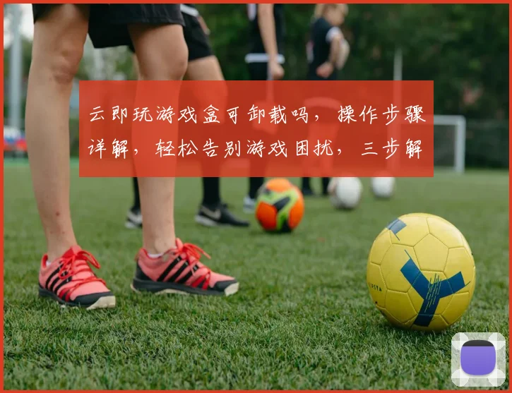 云即玩游戏盒可卸载吗，操作步骤详解，轻松告别游戏困扰，三步解决